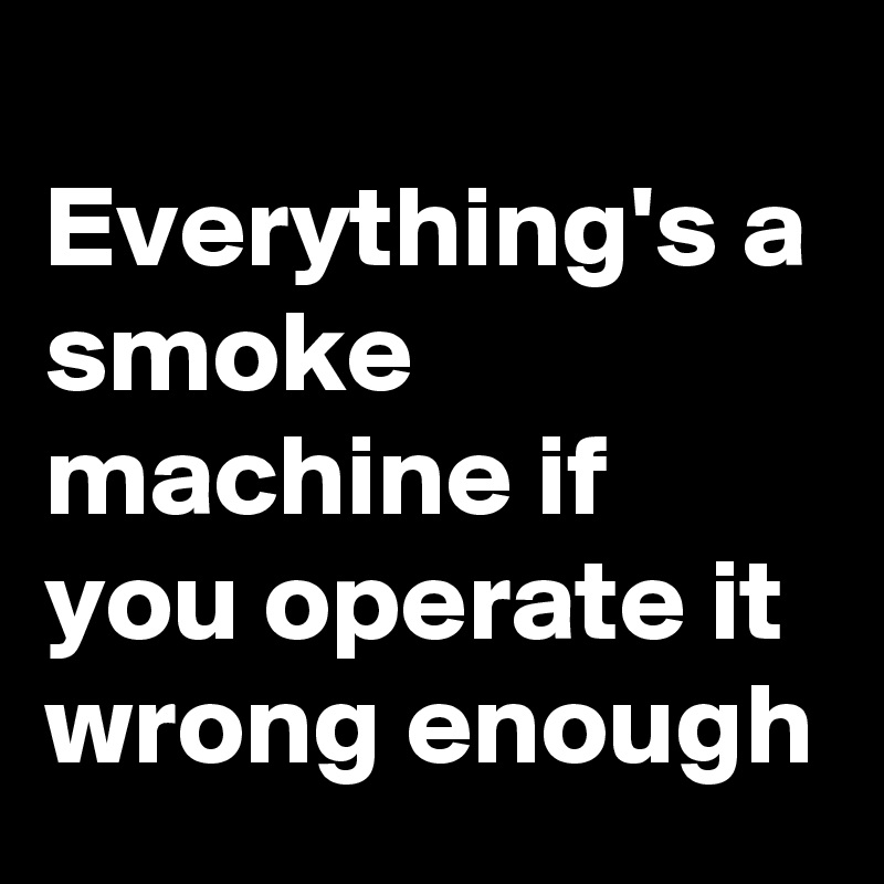 
Everything's a smoke machine if you operate it wrong enough