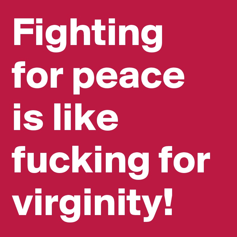 Fighting for peace is like fucking for virginity! 