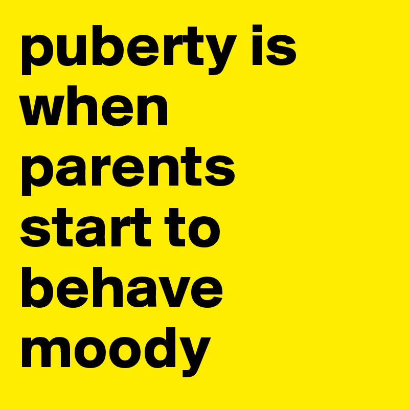 puberty is when parents
start to behave moody 