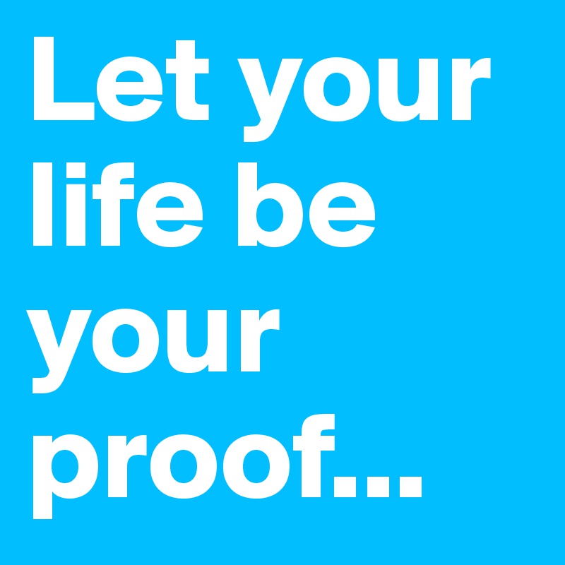 Let your life be your proof...