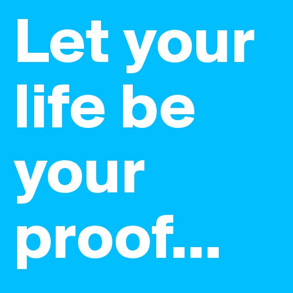 Let your life be your proof...