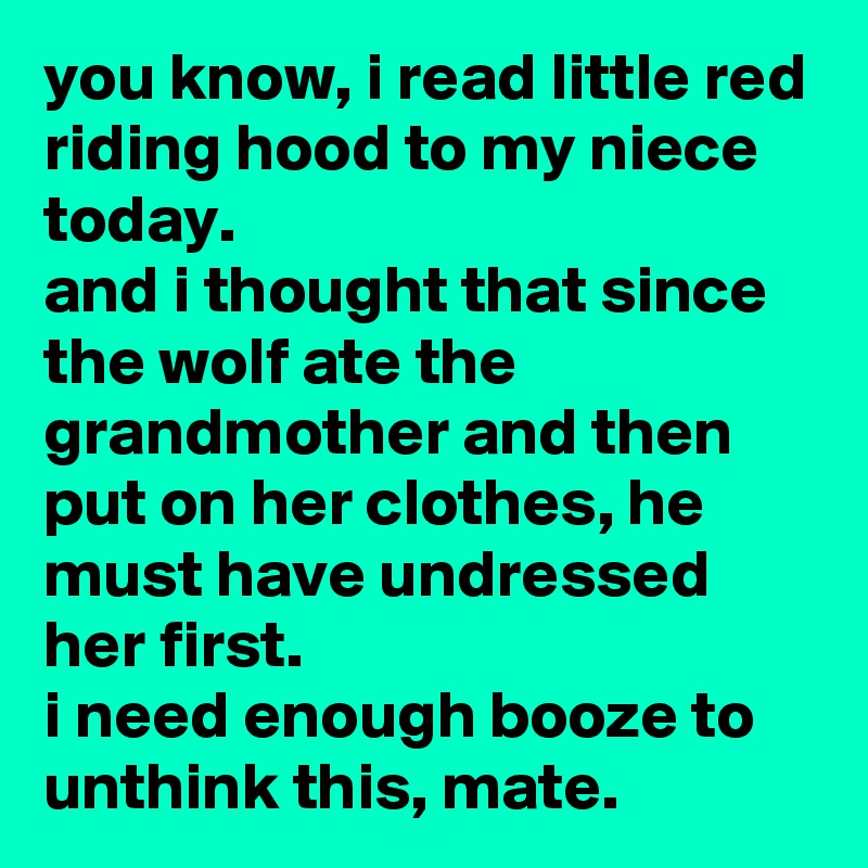 you know, i read little red riding hood to my niece today. 
and i thought that since the wolf ate the grandmother and then put on her clothes, he must have undressed her first. 
i need enough booze to unthink this, mate.
