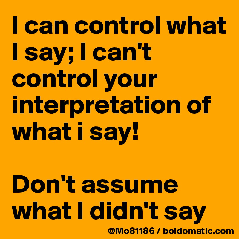 I can control what I say; I can't control your interpretation of what i say! 

Don't assume what I didn't say