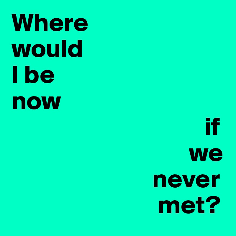 Where 
would 
I be
now
                                     if 
                                  we 
                           never 
                            met? 