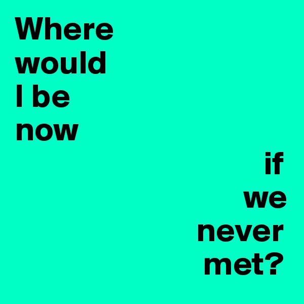 Where 
would 
I be
now
                                     if 
                                  we 
                           never 
                            met? 