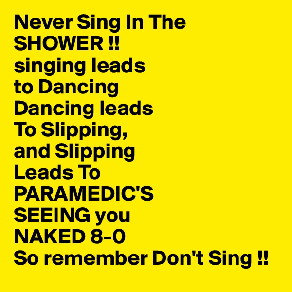 Never Sing In The
SHOWER !!
singing leads 
to Dancing
Dancing leads
To Slipping,
and Slipping 
Leads To
PARAMEDIC'S
SEEING you 
NAKED 8-0 
So remember Don't Sing !!