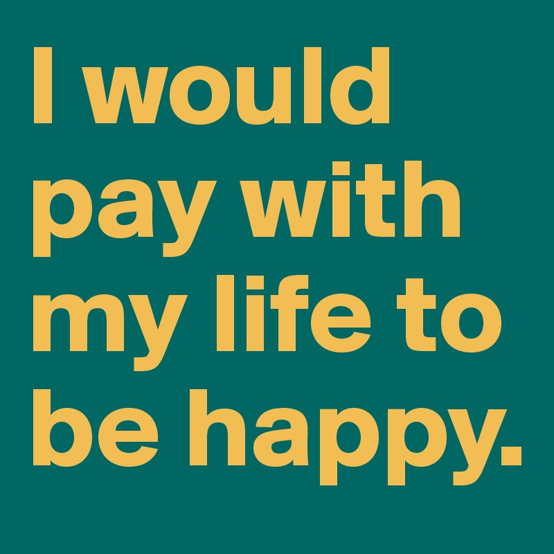 I would pay with my life to be happy.