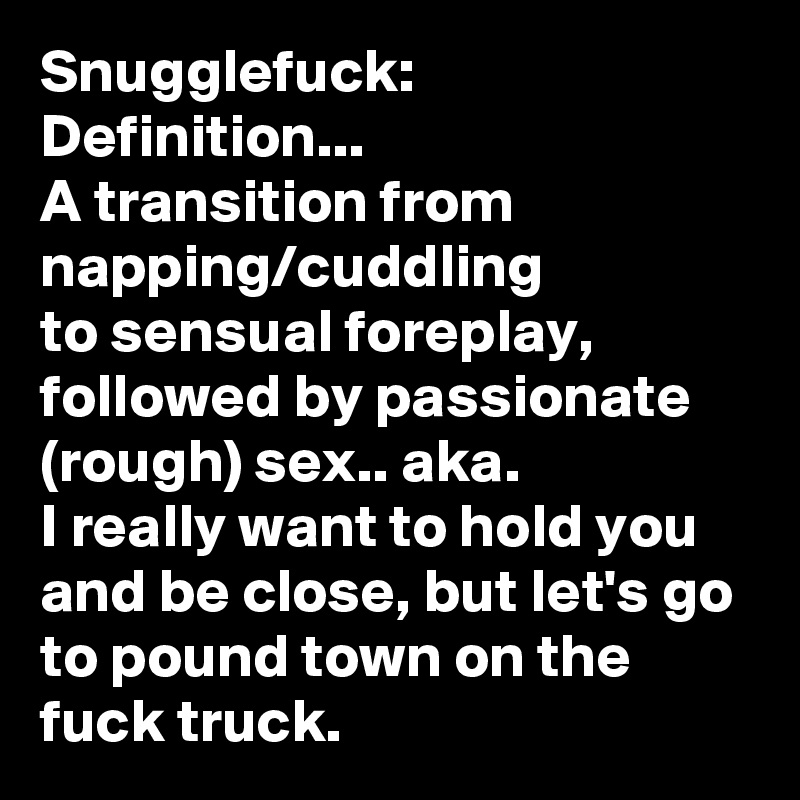 Snugglefuck:
Definition...
A transition from napping/cuddling
to sensual foreplay, followed by passionate (rough) sex.. aka.
I really want to hold you and be close, but let's go to pound town on the fuck truck. 