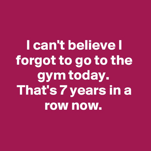 

I can't believe I forgot to go to the gym today. 
That's 7 years in a row now. 

