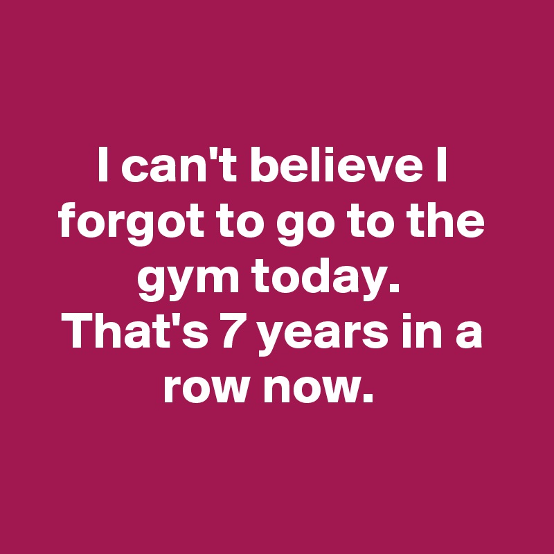 

I can't believe I forgot to go to the gym today. 
That's 7 years in a row now. 

