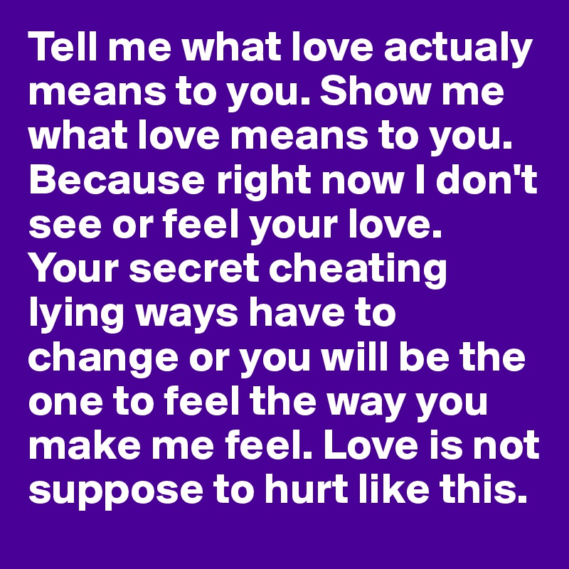 Tell me what love actualy means to you. Show me what love means to you. Because right now I don't see or feel your love. Your secret cheating lying ways have to change or you will be the one to feel the way you make me feel. Love is not suppose to hurt like this.