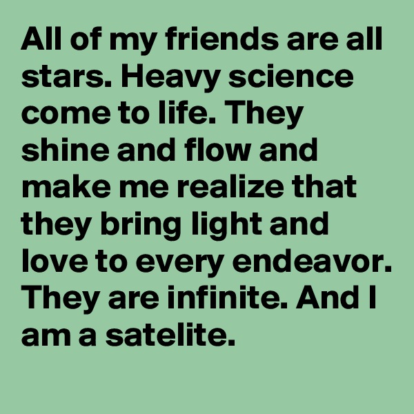 All of my friends are all stars. Heavy science come to life. They shine and flow and make me realize that they bring light and love to every endeavor. They are infinite. And I am a satelite.