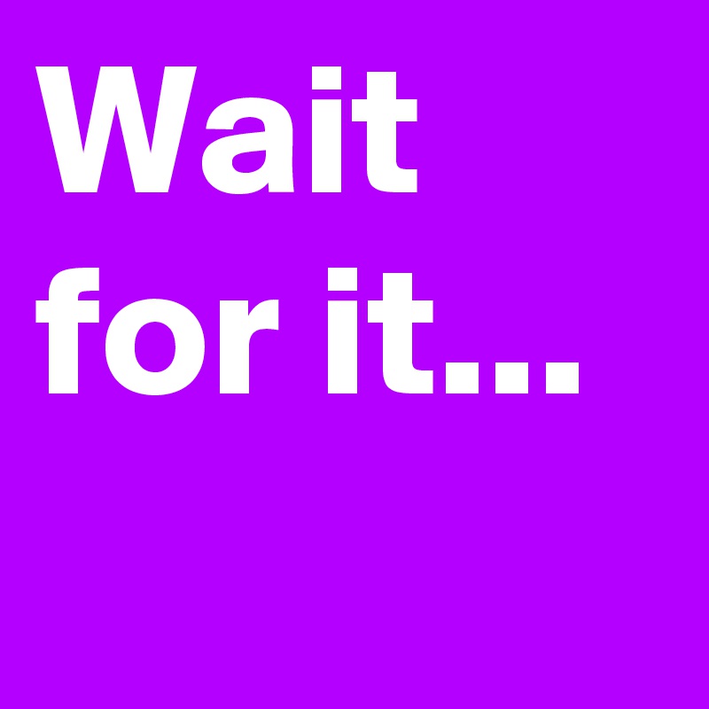 Wait for it...