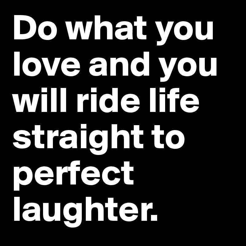 Do what you love and you  will ride life straight to perfect laughter.