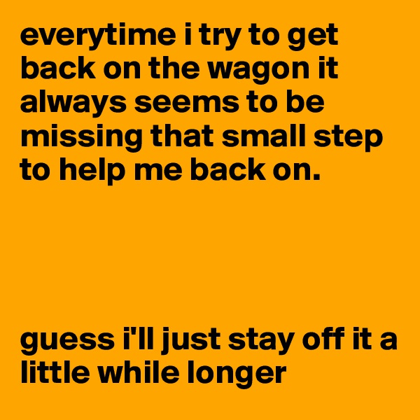 everytime i try to get back on the wagon it always seems to be missing that small step to help me back on.




guess i'll just stay off it a little while longer