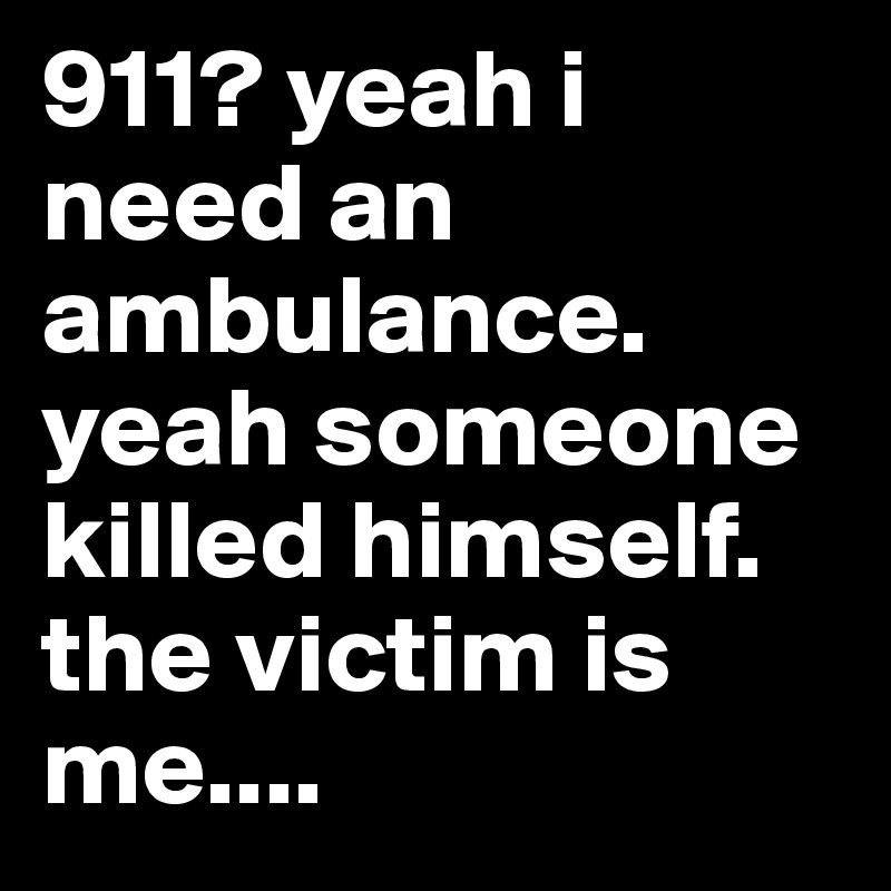 911? yeah i need an ambulance. yeah someone killed himself. the victim is me....