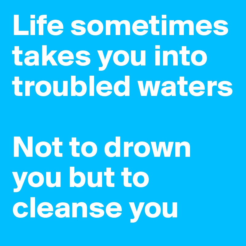 Life sometimes takes you into troubled waters Not to drown you but to cleanse you  Post by 