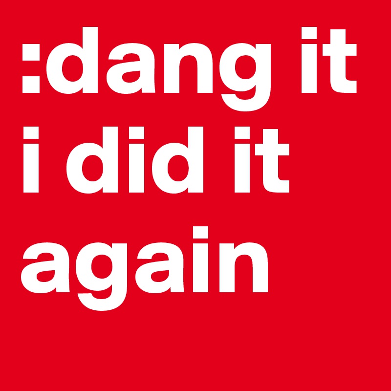 :dang it
i did it again 