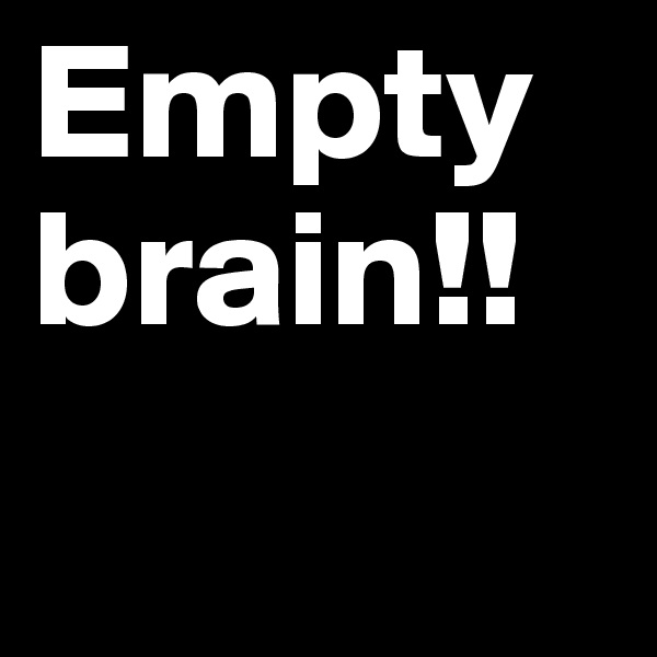 Empty brain!!
