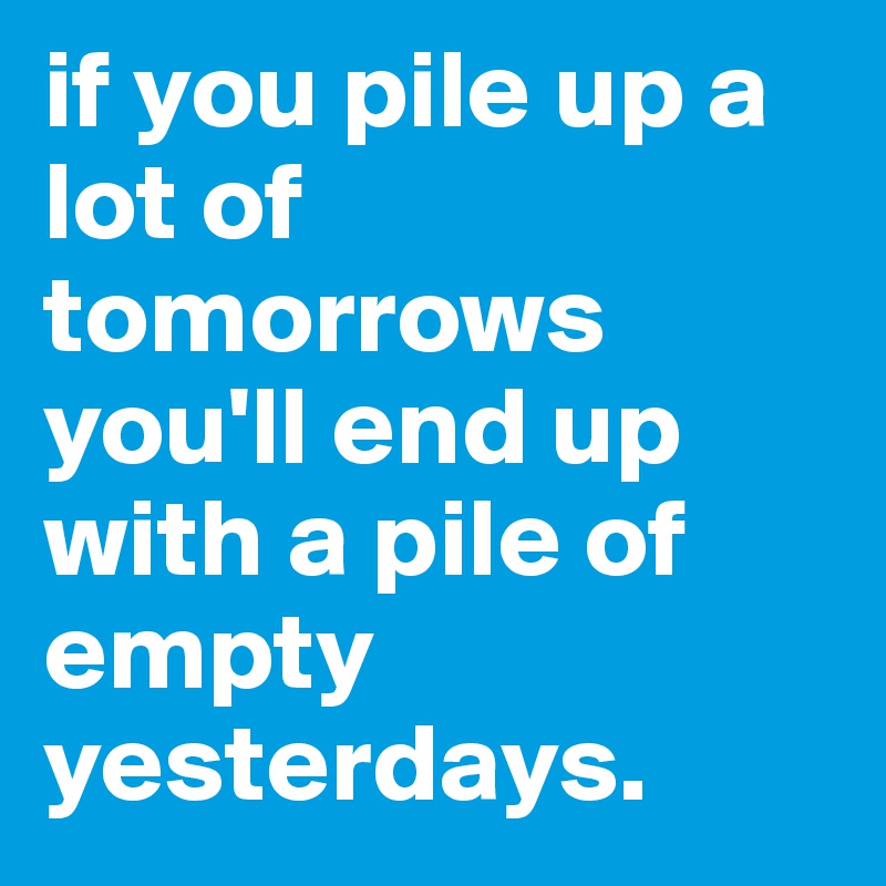 if you pile up a lot of tomorrows you'll end up with a pile of empty yesterdays. 