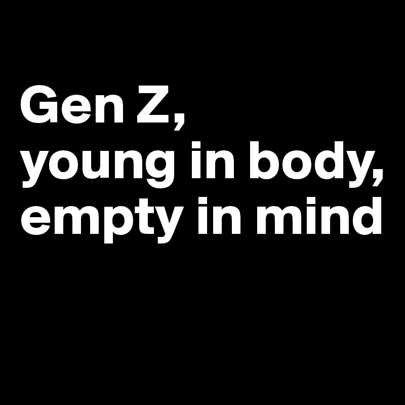 
Gen Z, 
young in body, 
empty in mind

