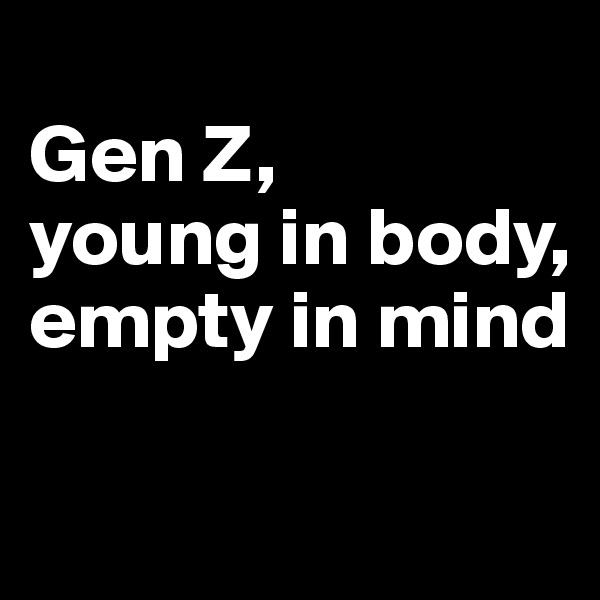 
Gen Z, 
young in body, 
empty in mind


