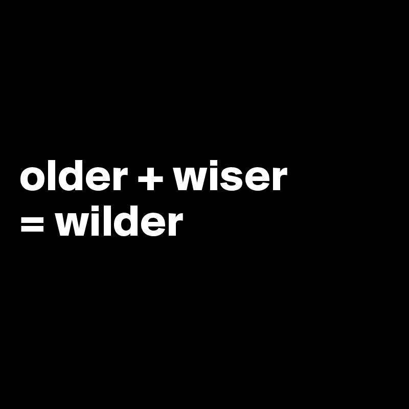 


older + wiser 
= wilder


