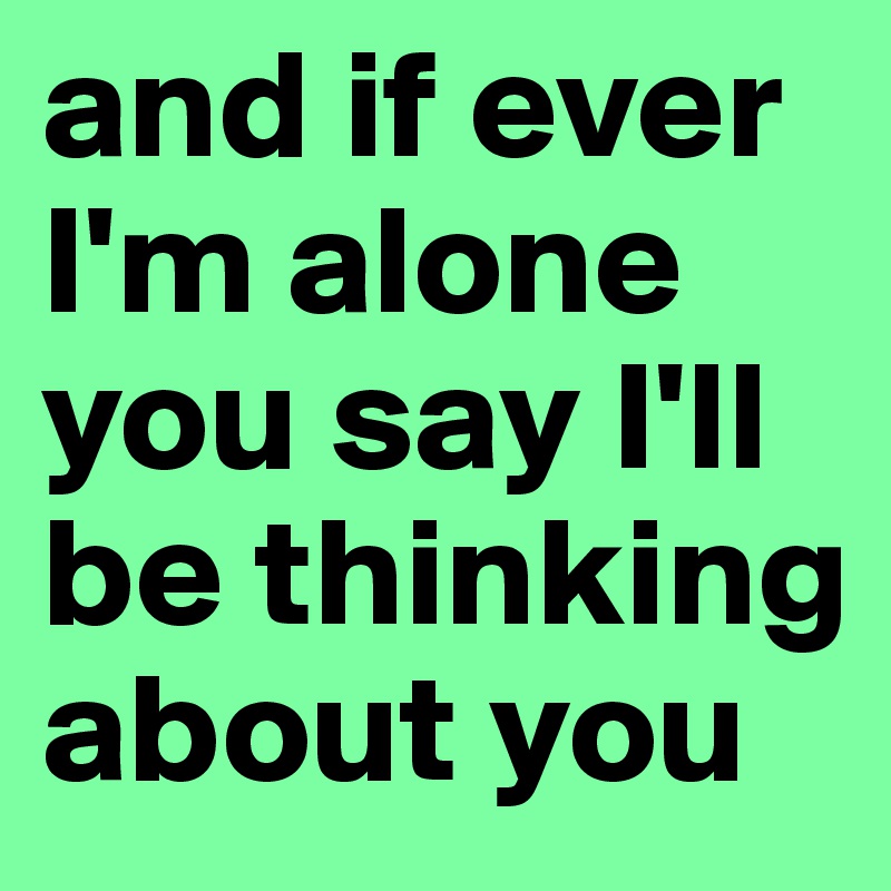 and if ever I'm alone you say I'll be thinking about you