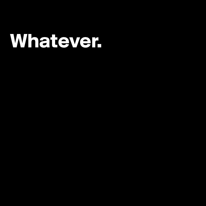 
Whatever.






