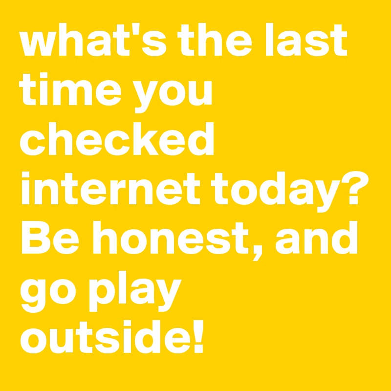 what's the last time you checked internet today? Be honest, and go play outside!