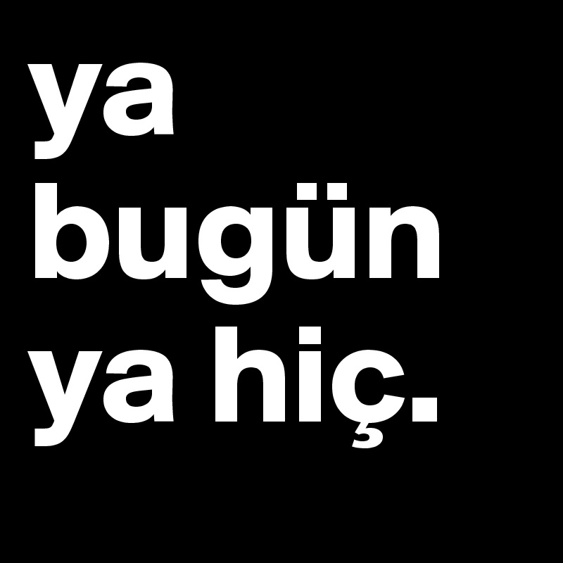 ya bugün ya hiç.