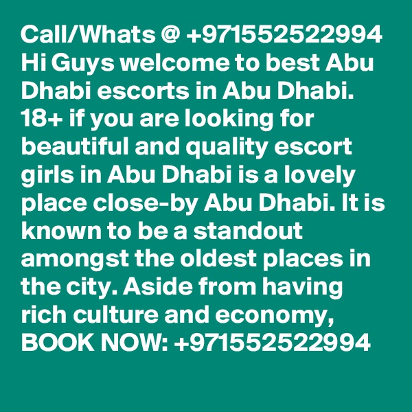 Call/Whats @ +971552522994 Hi Guys welcome to best Abu Dhabi escorts in Abu Dhabi. 18+ if you are looking for beautiful and quality escort girls in Abu Dhabi is a lovely place close-by Abu Dhabi. It is known to be a standout amongst the oldest places in the city. Aside from having rich culture and economy, BOOK NOW: +971552522994 
