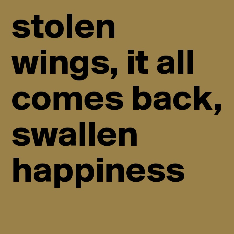 stolen wings, it all comes back, 
swallen happiness