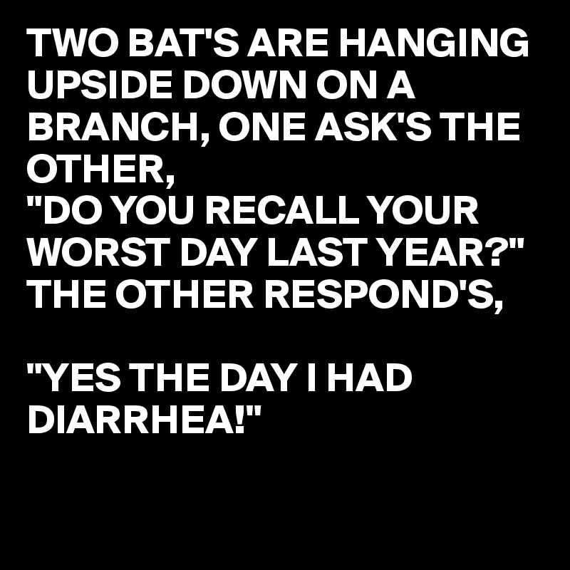 TWO BAT'S ARE HANGING UPSIDE DOWN ON A BRANCH, ONE ASK'S THE OTHER,
"DO YOU RECALL YOUR WORST DAY LAST YEAR?"
THE OTHER RESPOND'S,

"YES THE DAY I HAD DIARRHEA!"

