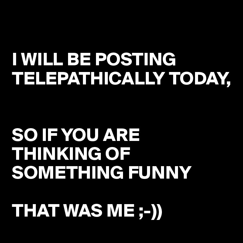 

I WILL BE POSTING TELEPATHICALLY TODAY, 


SO IF YOU ARE THINKING OF SOMETHING FUNNY 

THAT WAS ME ;-))