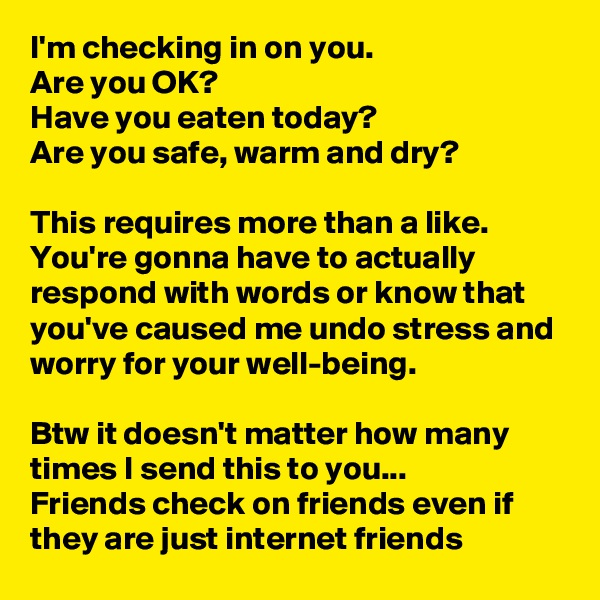 I'm checking in on you. 
Are you OK? 
Have you eaten today? 
Are you safe, warm and dry? 

This requires more than a like.  You're gonna have to actually respond with words or know that you've caused me undo stress and worry for your well-being. 

Btw it doesn't matter how many times I send this to you...
Friends check on friends even if they are just internet friends