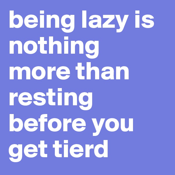 being lazy is nothing more than resting before you get tierd