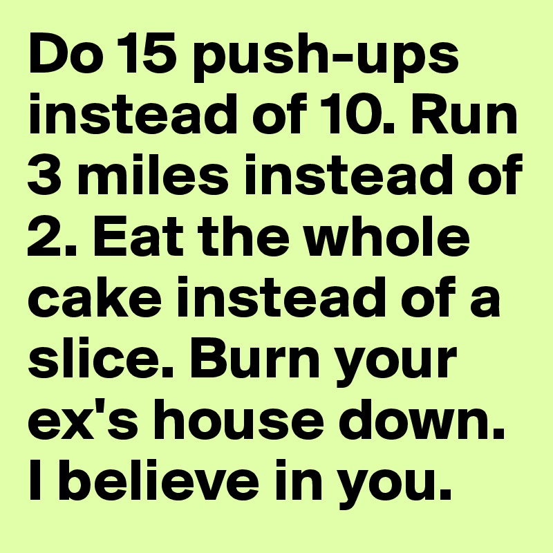 Do 15 push-ups instead of 10. Run 3 miles instead of 2. Eat the whole cake instead of a slice. Burn your ex's house down. I believe in you.