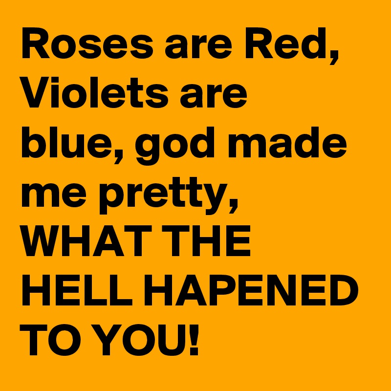 Roses are Red, Violets are blue, god made me pretty, WHAT THE HELL HAPENED TO YOU!