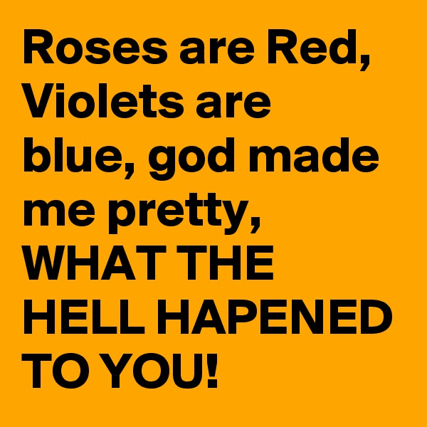 Roses are Red, Violets are blue, god made me pretty, WHAT THE HELL HAPENED TO YOU!