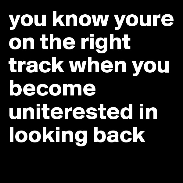 you know youre on the right track when you become uniterested in looking back