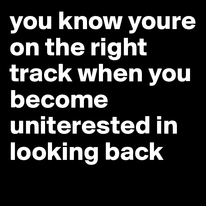 you know youre on the right track when you become uniterested in looking back