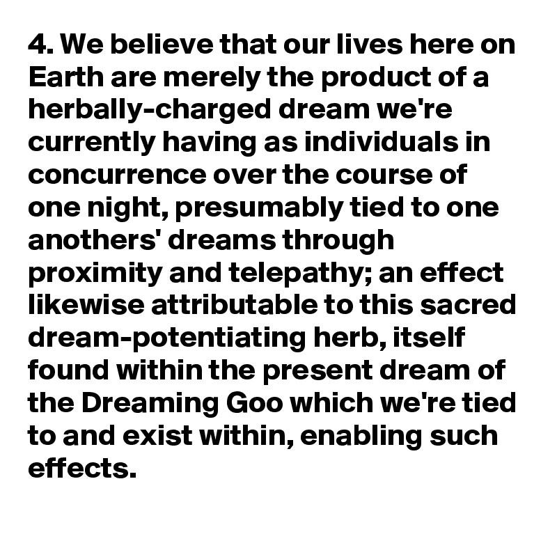 4. We believe that our lives here on Earth are merely the product of a herbally-charged dream we're currently having as individuals in concurrence over the course of one night, presumably tied to one anothers' dreams through proximity and telepathy; an effect likewise attributable to this sacred dream-potentiating herb, itself found within the present dream of the Dreaming Goo which we're tied to and exist within, enabling such effects.