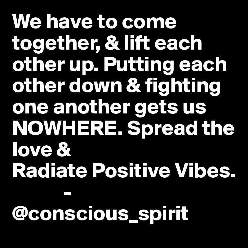 We have to come together, & lift each other up. Putting each other down & fighting one another gets us NOWHERE. Spread the love & 
Radiate Positive Vibes.
            -@conscious_spirit