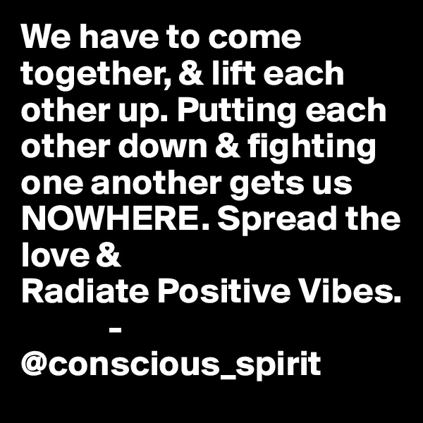 We have to come together, & lift each other up. Putting each other down & fighting one another gets us NOWHERE. Spread the love & 
Radiate Positive Vibes.
            -@conscious_spirit