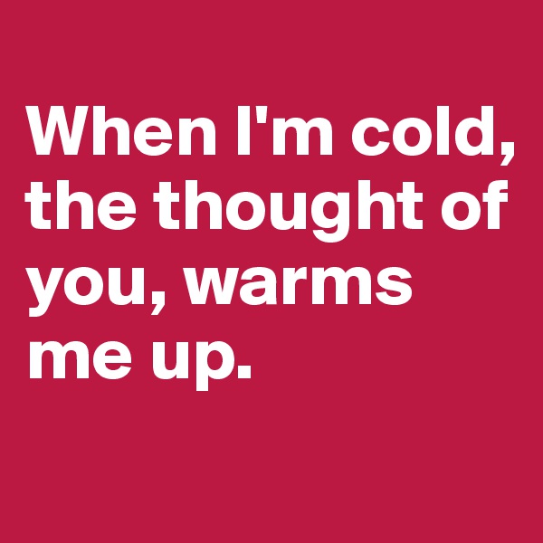 
When I'm cold, the thought of you, warms me up. 
