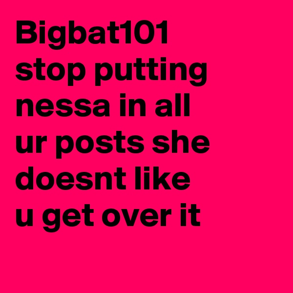 Bigbat101 stop putting nessa in all ur posts she doesnt like u get over it