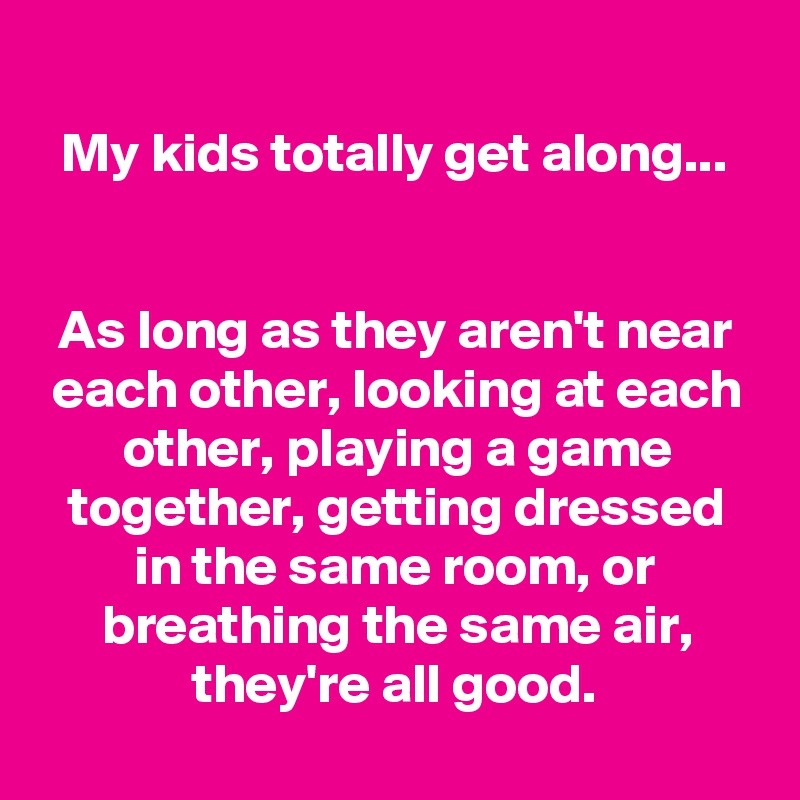 
My kids totally get along...


As long as they aren't near each other, looking at each other, playing a game together, getting dressed in the same room, or breathing the same air, they're all good.
