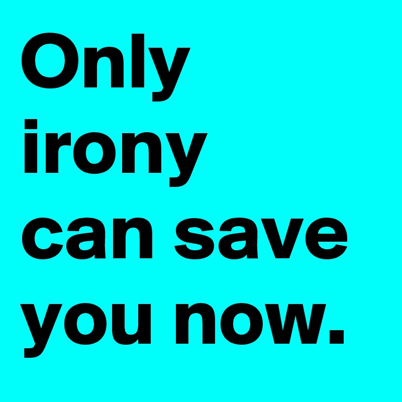 Only irony can save you now.