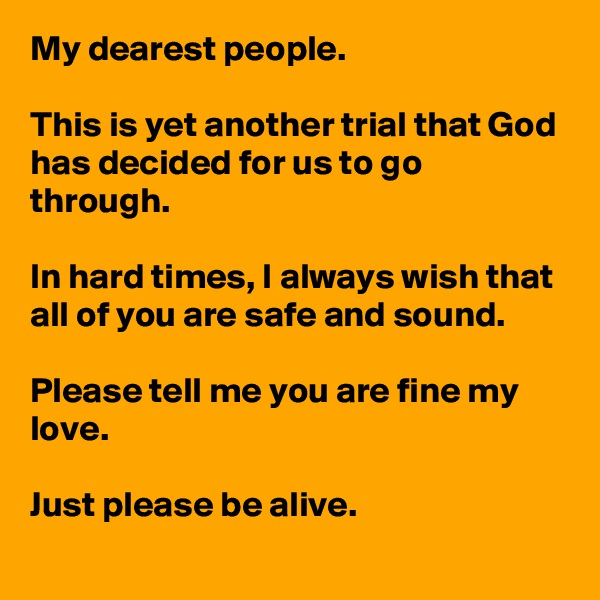 My dearest people.

This is yet another trial that God has decided for us to go through.

In hard times, I always wish that all of you are safe and sound.

Please tell me you are fine my love.

Just please be alive.